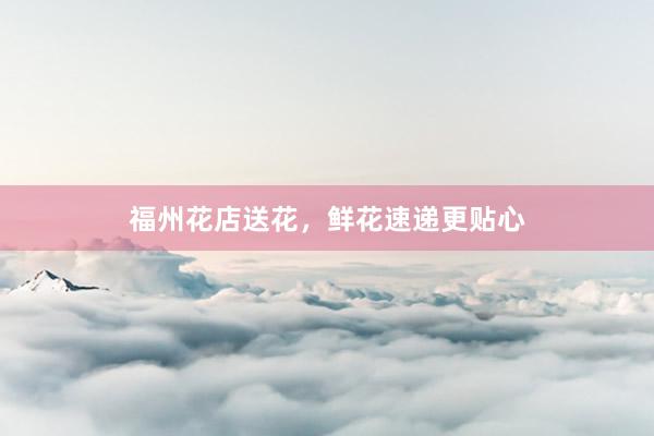 福州花店送花，鲜花速递更贴心